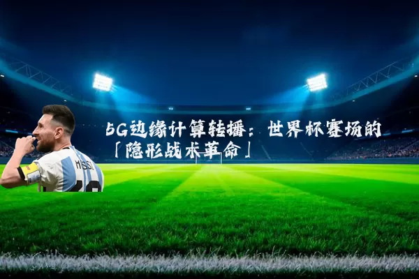 5G边缘计算转播：世界杯赛场的「隐形战术革命」